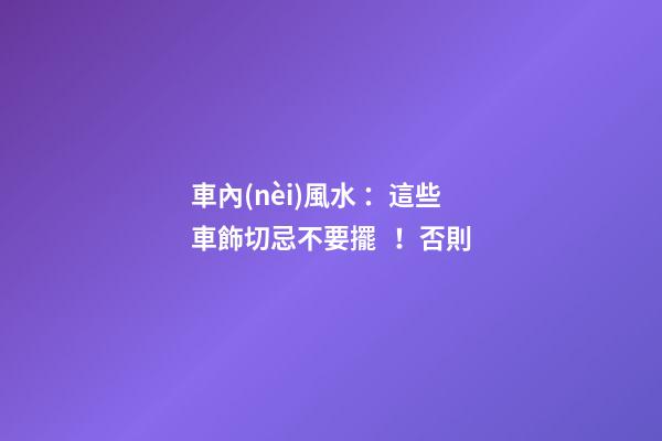 車內(nèi)風水 ：這些車飾切忌不要擺！否則